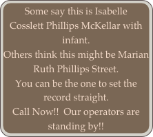Some say this is Isabelle Cosslett Phillips McKellar with infant.  
Others think this might be Marian Ruth Phillips Street.  
You can be the one to set the record straight.  
Call Now!!  Our operators are standing by!!