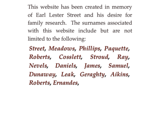 This website has been created in memory of Earl Lester Street and his desire for family research.  The surnames associated with this website include but are not limited to the following:
￼