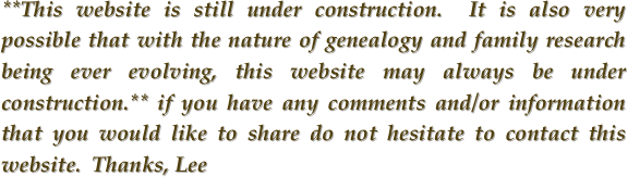 **This website is still under construction.  It is also very possible that with the nature of genealogy and family research being ever evolving, this website may always be under construction.** if you have any comments and/or information that you would like to share do not hesitate to contact this website.  Thanks, Lee